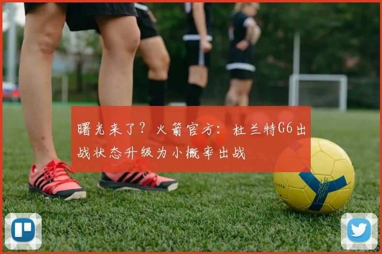 曙光来了？火箭官方：杜兰特G6出战状态升级为小概率出战
