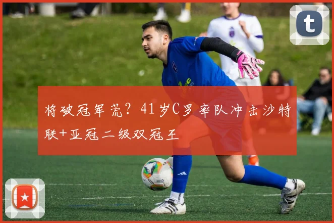 将破冠军荒？41岁C罗率队冲击沙特联+亚冠二级双冠王
