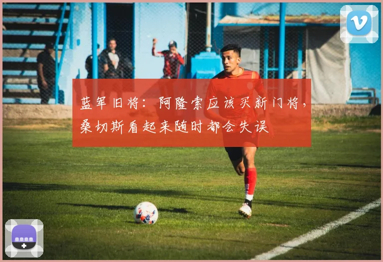 蓝军旧将：阿隆索应该买新门将，桑切斯看起来随时都会失误