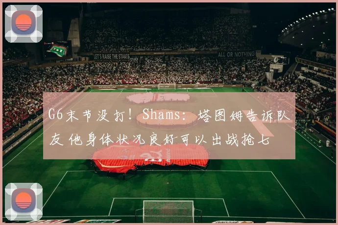 G6末节没打！Shams：塔图姆告诉队友 他身体状况良好可以出战抢七