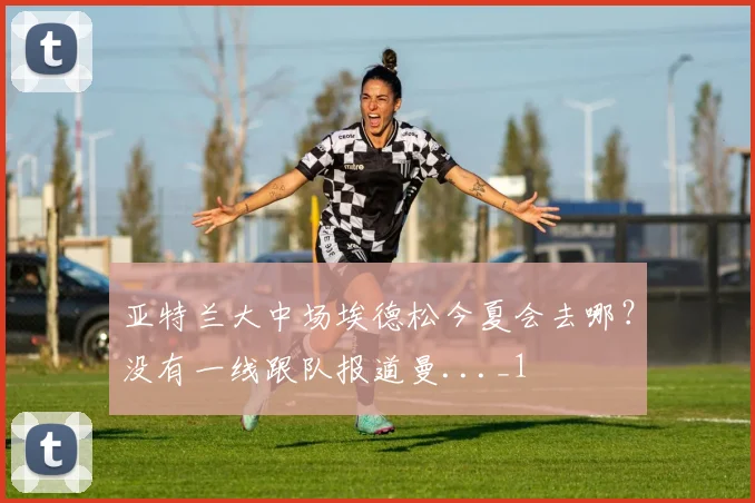 亚特兰大中场埃德松今夏会去哪？没有一线跟队报道曼..._1