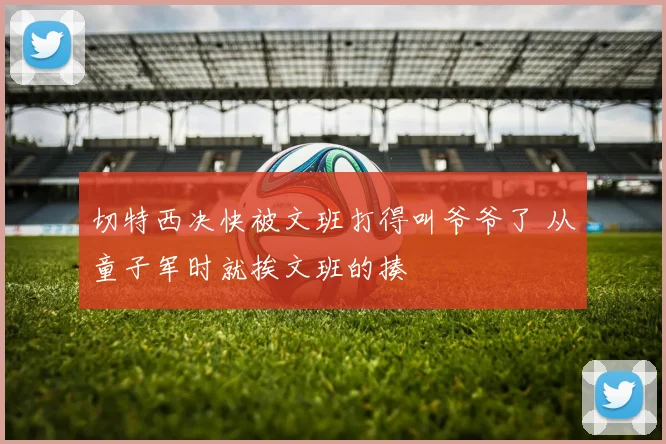 切特西决快被文班打得叫爷爷了 从童子军时就挨文班的揍